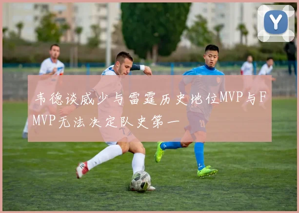韦德谈威少与雷霆历史地位MVP与FMVP无法决定队史第一