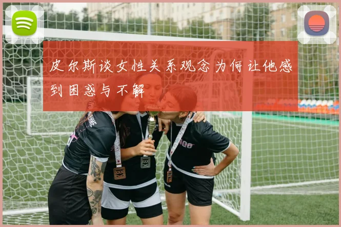 皮尔斯谈女性关系观念为何让他感到困惑与不解