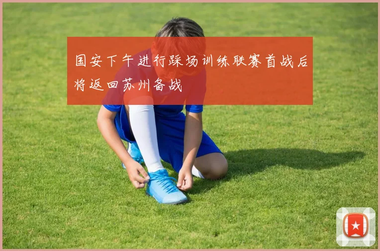 国安下午进行踩场训练联赛首战后将返回苏州备战