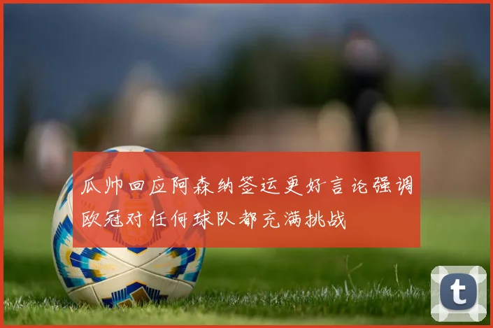 瓜帅回应阿森纳签运更好言论强调欧冠对任何球队都充满挑战