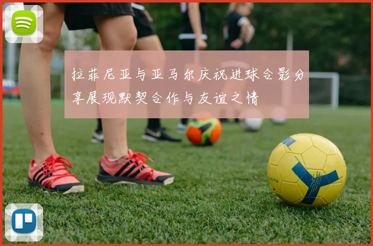 拉菲尼亚与亚马尔庆祝进球合影分享展现默契合作与友谊之情
