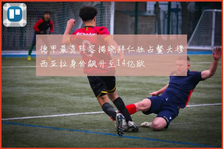 德甲最贵阵容揭晓拜仁独占鳌头穆西亚拉身价飙升至14亿欧