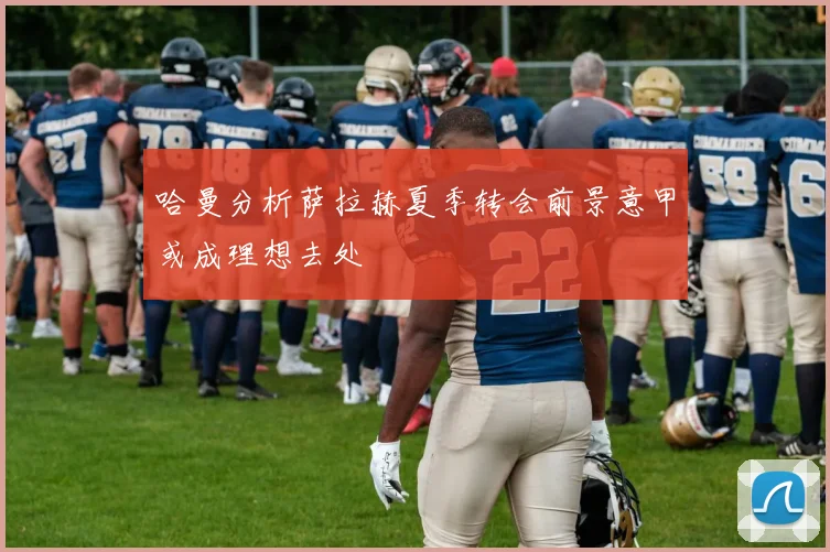 哈曼分析萨拉赫夏季转会前景意甲或成理想去处
