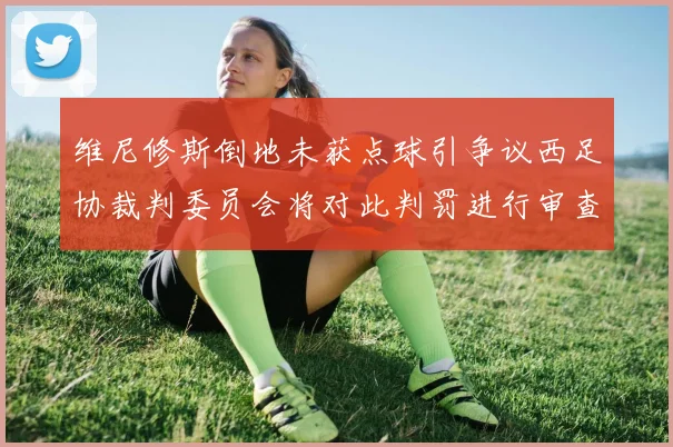 维尼修斯倒地未获点球引争议西足协裁判委员会将对此判罚进行审查