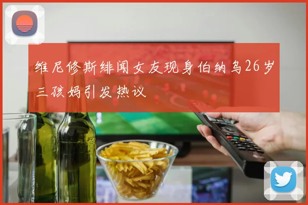 维尼修斯绯闻女友现身伯纳乌26岁三孩妈引发热议
