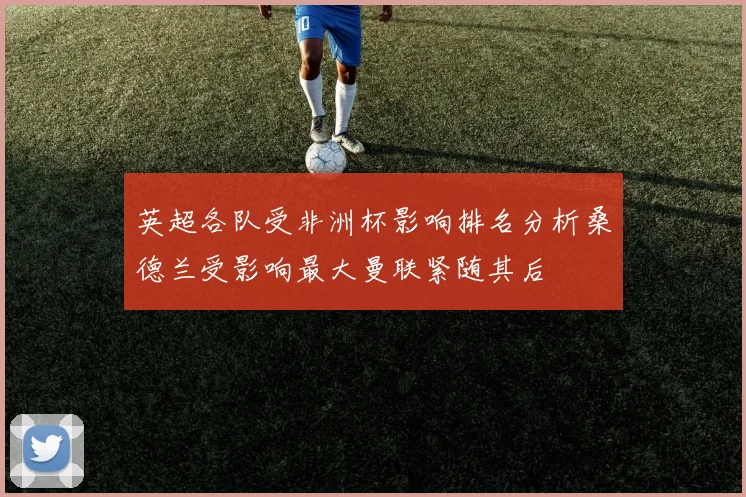 英超各队受非洲杯影响排名分析桑德兰受影响最大曼联紧随其后