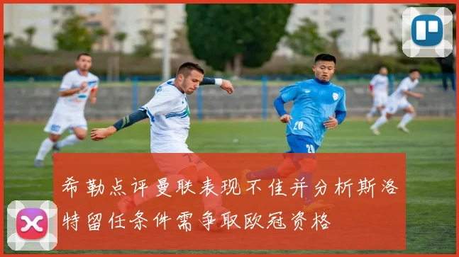 希勒点评曼联表现不佳并分析斯洛特留任条件需争取欧冠资格