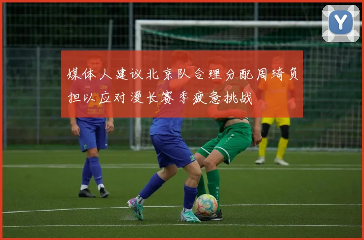 媒体人建议北京队合理分配周琦负担以应对漫长赛季疲惫挑战