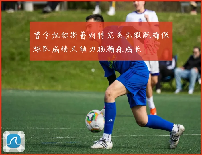 曾令旭称斯普利特完美无瑕既确保球队成绩又助力杨瀚森成长