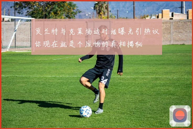 莫兰特与克莱场边对话曝光引热议你现在就是个废物的真相揭秘