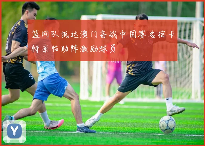 篮网队抵达澳门备战中国赛名宿卡特亲临助阵激励球员