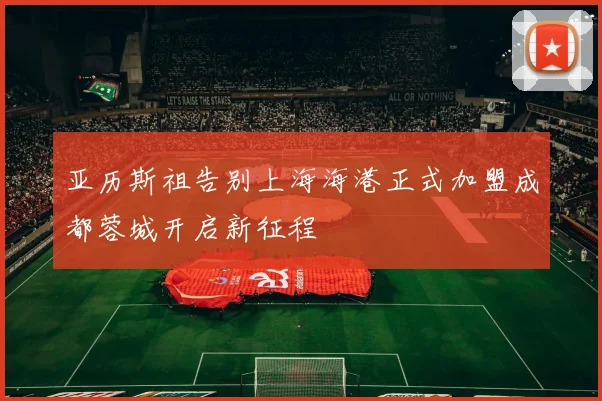 亚历斯祖告别上海海港正式加盟成都蓉城开启新征程