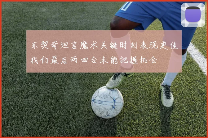 东契奇坦言魔术关键时刻表现更佳我们最后两回合未能把握机会