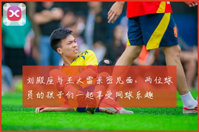 刘殿座与王大雷亲密见面，两位球员的孩子们一起享受网球乐趣