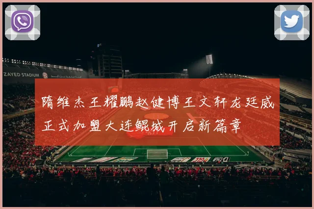 隋维杰王耀鹏赵健博王文轩龙廷威正式加盟大连鲲城开启新篇章