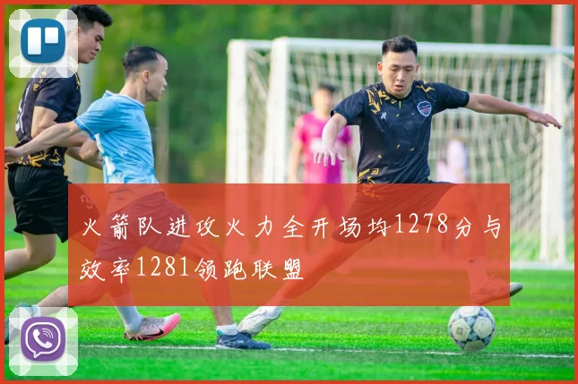 火箭队进攻火力全开场均1278分与效率1281领跑联盟