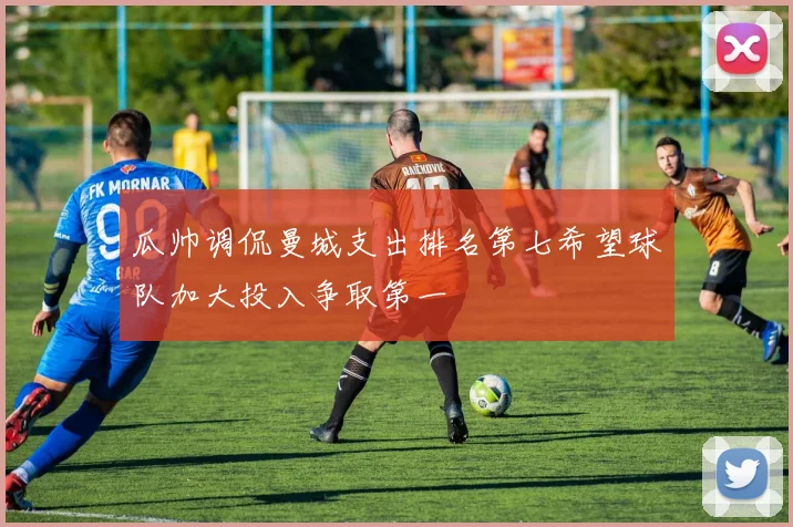 瓜帅调侃曼城支出排名第七希望球队加大投入争取第一