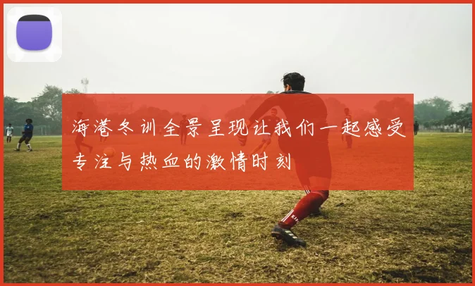 海港冬训全景呈现让我们一起感受专注与热血的激情时刻