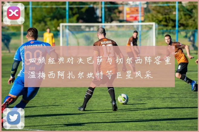 回顾经典对决巴萨与切尔西阵容重温梅西阿扎尔坎特等巨星风采