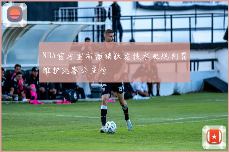 NBA官方宣布撤销狄龙技术犯规判罚维护比赛公正性