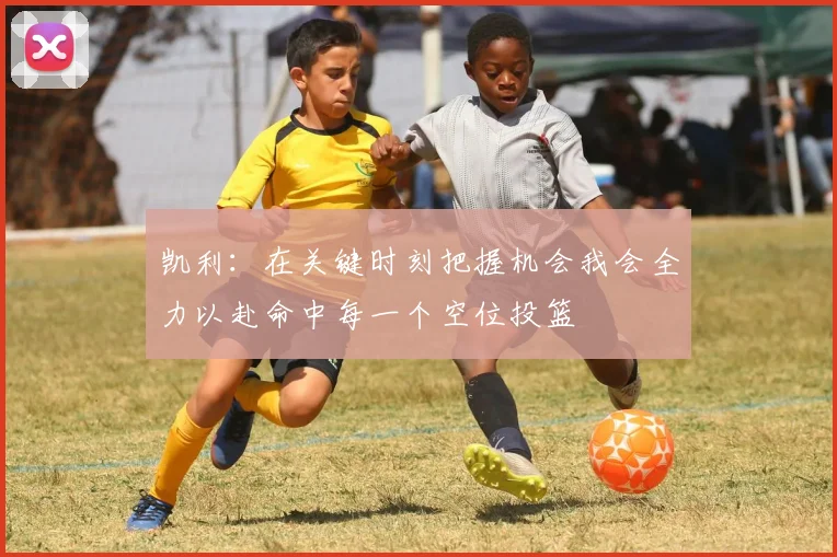 凯利：在关键时刻把握机会我会全力以赴命中每一个空位投篮